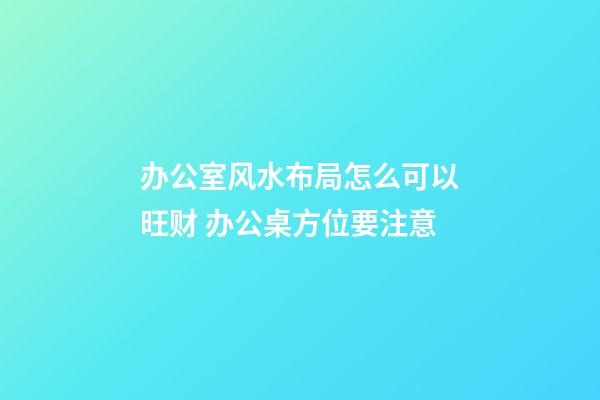 办公室风水布局怎么可以旺财 办公桌方位要注意
